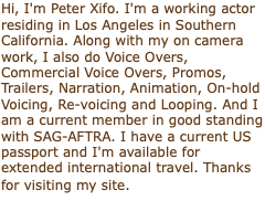 Hi, I'm Peter Xifo. I'm a working actor residing in Los Angeles in Southern California. Along with my on camera work, I also do Voice Overs, Commercial Voice Overs, Promos, Trailers, Narration, Animation, On-hold Voicing, Re-voicing and Looping. And I am a current member in good standing with SAG-AFTRA. I have a current US passport and I'm available for extended international travel. Thanks for visiting my site. 