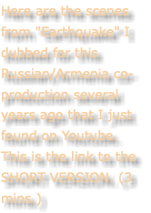 Here are the scenes from "Earthquake" I dubbed for this Russian/Armenia co-production several years ago that I just found on Youtube. This is the link to the SHORT VERSION. (3 mins.)
