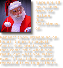 ﷯Here are all my scenes from the feature film, "Christmas on Repeat" (Now streaming on Hulu). I play a magical Santa that grants wishes that come true when you really get what you want even if that takes several repeated tries to get there.