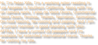 Hi, I'm Peter Xifo. I'm a working actor residing in Los Angeles in Southern California. Along with my on camera work, I also do Voice Overs, Commercial Voice Overs, Promos, Trailers, Narration, Animation, On-hold Voicing, Re-voicing and Looping. And I am a current member in good standing with SAG-AFTRA. I have a current US passport and I'm available for extended international travel. Thanks for visiting my site. 