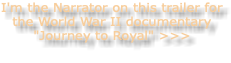 I'm the Narrator on this trailer for the World War II documentary "Journey to Royal" >>>