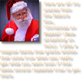 ﷯Here are all my scenes from the feature film, "Christmas on Repeat" (Now streaming on Hulu). I play a magical Santa that grants wishes that come true when you really get what you want even if that takes several repeated tries to get there.