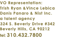 VO Representation: Trish Ryan &Vince Lebica Danis Panaro & Nist Inc. a talent agency 324 S. Beverly Drive #342 Beverly Hills, CA 90212 tel: 310.432.7800